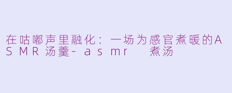 在咕嘟声里融化:一场为感官煮暖的ASMR汤羹-asmr 煮汤