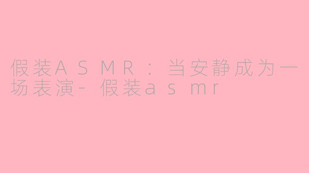 假装ASMR：当安静成为一场表演-假装asmr