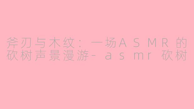 斧刃与木纹:一场ASMR的砍树声景漫游-asmr砍树