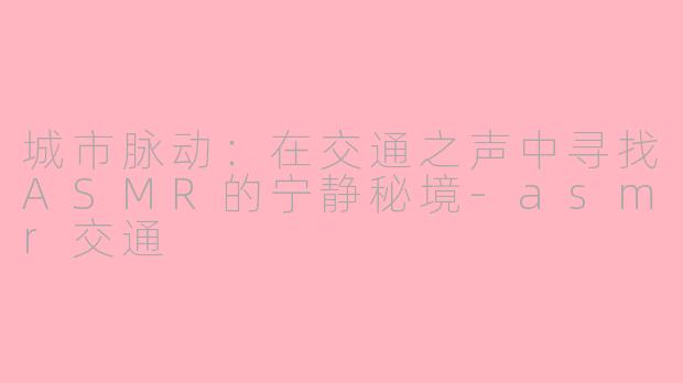城市脉动：在交通之声中寻找ASMR的宁静秘境-asmr交通
