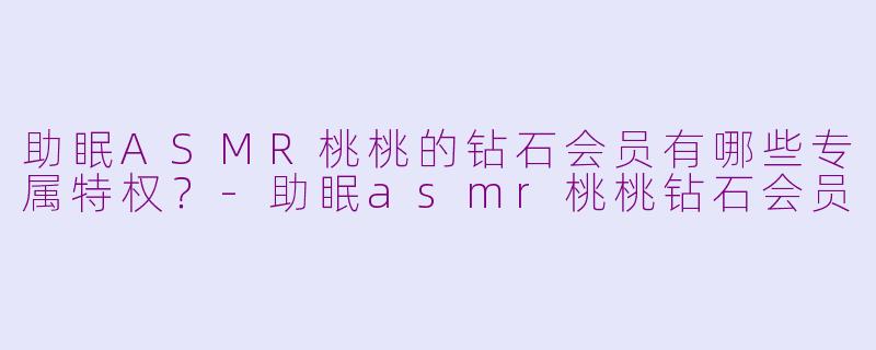 助眠ASMR桃桃的钻石会员有哪些专属特权？-助眠asmr桃桃钻石会员