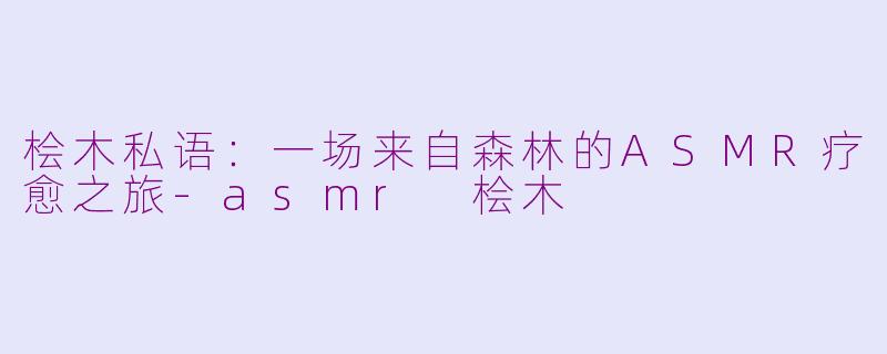 桧木私语：一场来自森林的ASMR疗愈之旅-asmr 桧木