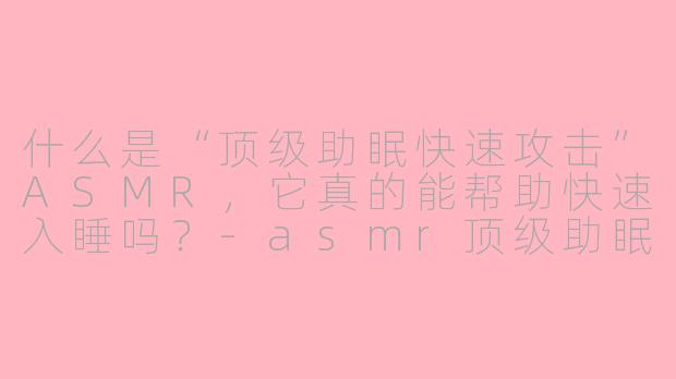 什么是“顶级助眠快速攻击”ASMR,它真的能帮助快速入睡吗?-asmr顶级助眠快速攻击