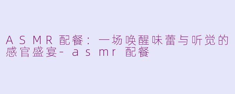 ASMR配餐：一场唤醒味蕾与听觉的感官盛宴-asmr配餐