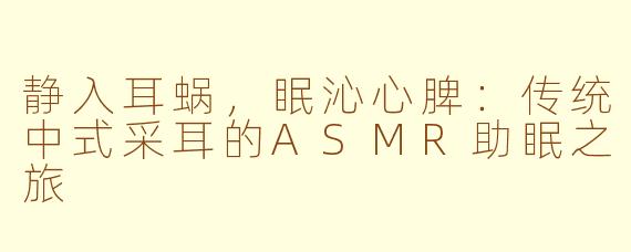 静入耳蜗,眠沁心脾:传统中式采耳的ASMR助眠之旅