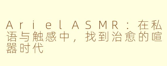 ArielASMR:在私语与触感中,找到治愈的喧嚣时代