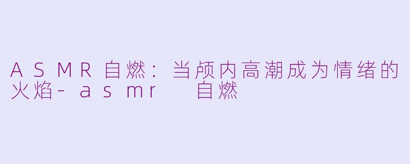 ASMR自燃:当颅内高潮成为情绪的火焰-asmr 自燃
