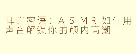 耳畔密语：ASMR如何用声音解锁你的颅内高潮