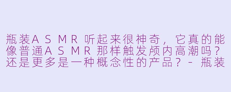 瓶装ASMR听起来很神奇，它真的能像普通ASMR那样触发颅内高潮吗？还是更多是一种概念性的产品？-瓶装asmr