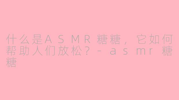 什么是ASMR糖糖，它如何帮助人们放松？-asmr糖糖