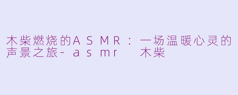 木柴燃烧的ASMR：一场温暖心灵的声景之旅-asmr 木柴