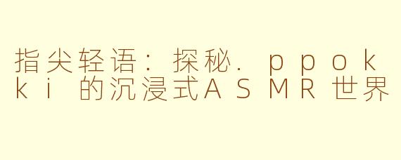 指尖轻语:探秘.ppokki的沉浸式ASMR世界