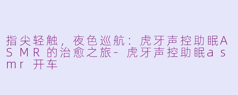 指尖轻触,夜色巡航:虎牙声控助眠ASMR的治愈之旅-虎牙声控助眠asmr开车
