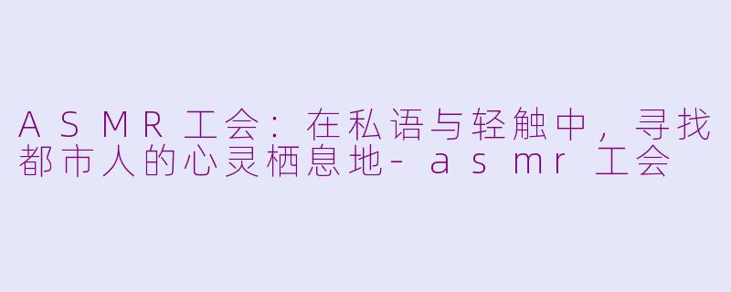ASMR工会:在私语与轻触中,寻找都市人的心灵栖息地-asmr工会