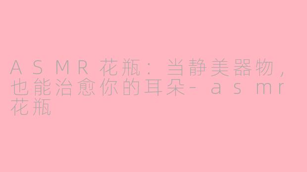 ASMR花瓶:当静美器物,也能治愈你的耳朵-asmr花瓶