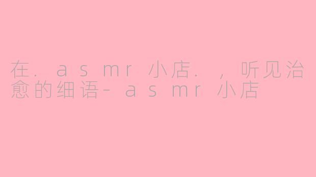 在.asmr小店.,听见治愈的细语-asmr小店