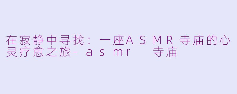 在寂静中寻找:一座ASMR寺庙的心灵疗愈之旅-asmr 寺庙