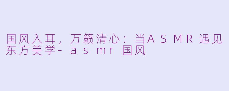 国风入耳，万籁清心：当ASMR遇见东方美学-asmr国风