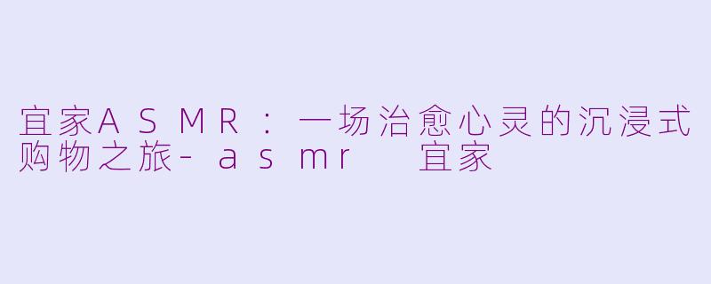 宜家ASMR：一场治愈心灵的沉浸式购物之旅-asmr 宜家