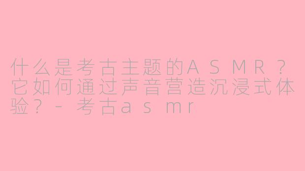 什么是考古主题的ASMR?它如何通过声音营造沉浸式体验?-考古asmr
