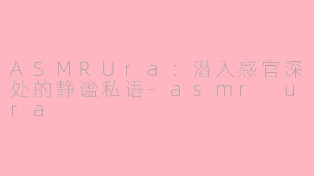 ASMRUra：潜入感官深处的静谧私语-asmr ura