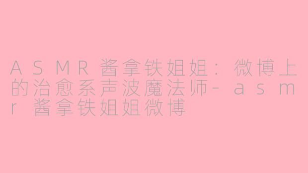 ASMR酱拿铁姐姐：微博上的治愈系声波魔法师-asmr酱拿铁姐姐微博