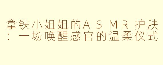 拿铁小姐姐的ASMR护肤：一场唤醒感官的温柔仪式