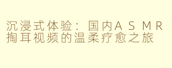 沉浸式体验：国内ASMR掏耳视频的温柔疗愈之旅
