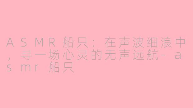 ASMR船只:在声波细浪中,寻一场心灵的无声远航-asmr船只