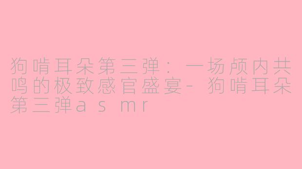 狗啃耳朵第三弹：一场颅内共鸣的极致感官盛宴