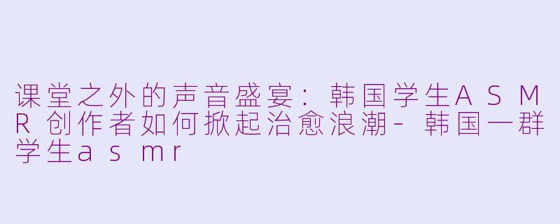 课堂之外的声音盛宴:韩国学生ASMR创作者如何掀起治愈浪潮-韩国一群学生asmr