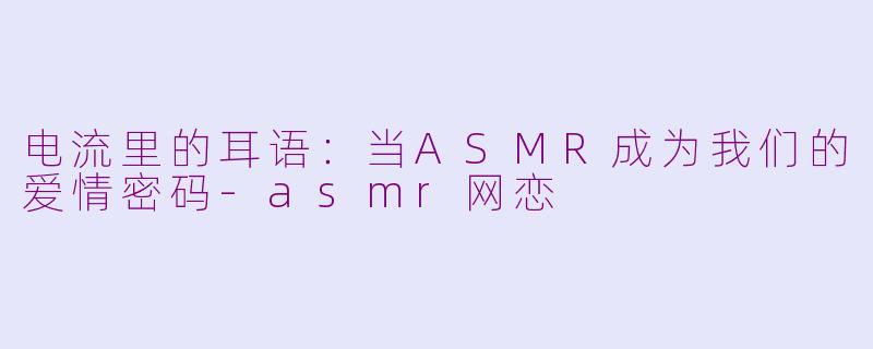 电流里的耳语:当ASMR成为我们的爱情密码-asmr网恋