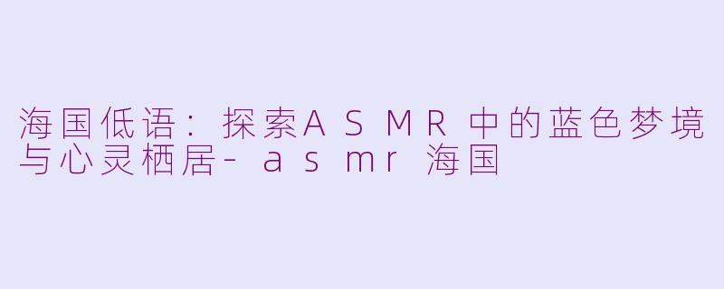 海国低语:探索ASMR中的蓝色梦境与心灵栖居-asmr海国