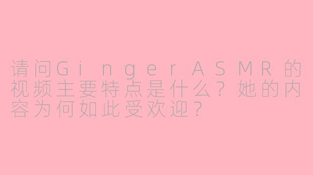 请问GingerASMR的视频主要特点是什么？她的内容为何如此受欢迎？