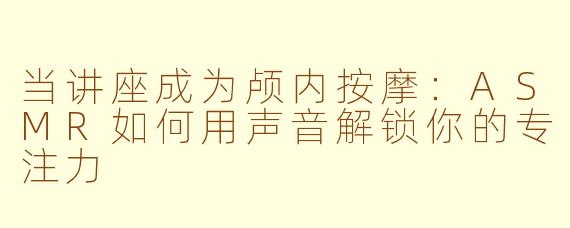 当讲座成为颅内按摩：ASMR如何用声音解锁你的专注力