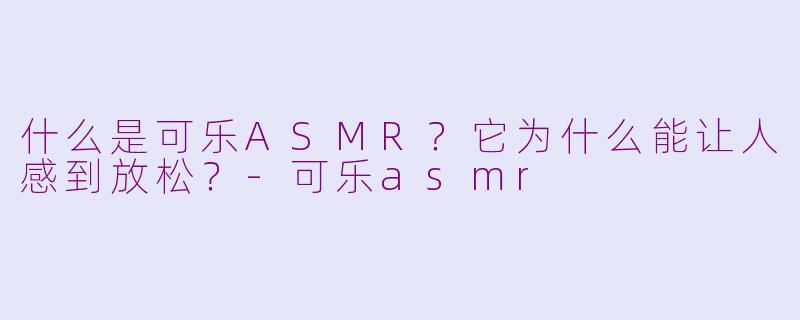 什么是可乐ASMR？它为什么能让人感到放松？-可乐asmr