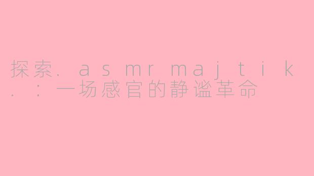 探索.asmrmajtik.：一场感官的静谧革命