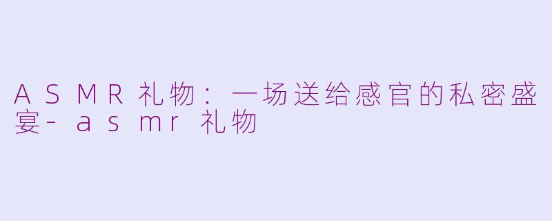 ASMR礼物:一场送给感官的私密盛宴-asmr礼物