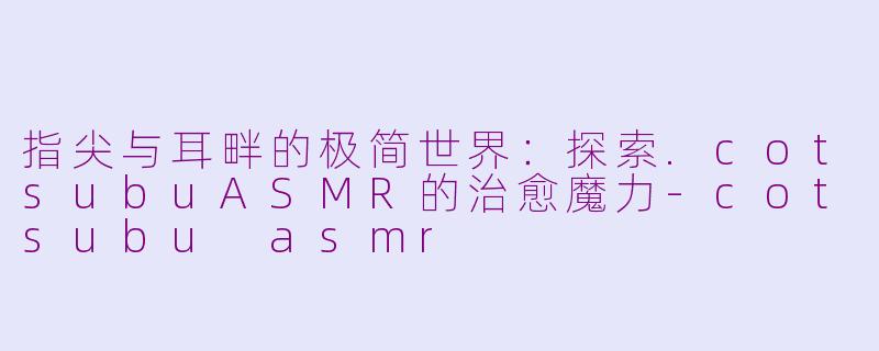 指尖与耳畔的极简世界:探索.cotsubuASMR的治愈魔力-cotsubu asmr