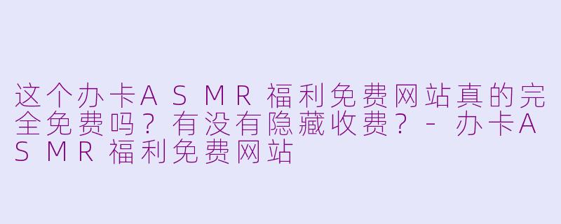 这个办卡ASMR福利免费网站真的完全免费吗？有没有隐藏收费？-办卡ASMR福利免费网站