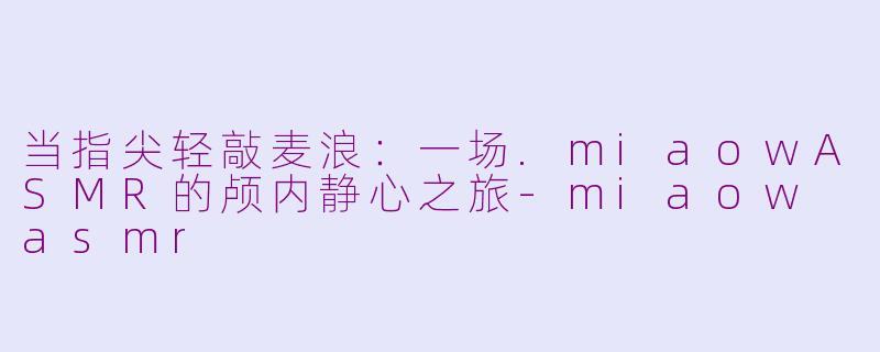 当指尖轻敲麦浪：一场.miaowASMR的颅内静心之旅-miaow asmr