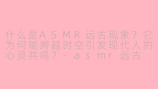 什么是ASMR远古现象？它为何能跨越时空引发现代人的心灵共鸣？-asmr远古