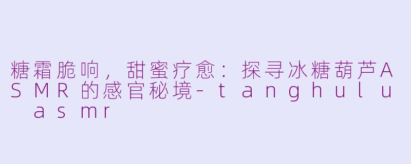 糖霜脆响,甜蜜疗愈:探寻冰糖葫芦ASMR的感官秘境-tanghulu asmr
