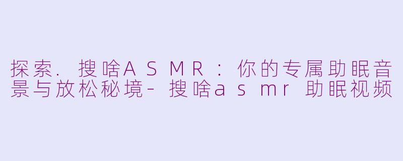 探索.搜啥ASMR:你的专属助眠音景与放松秘境-搜啥asmr助眠视频