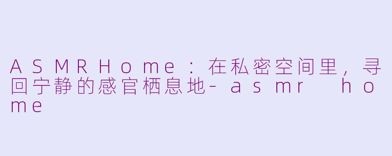ASMRHome：在私密空间里，寻回宁静的感官栖息地-asmr home