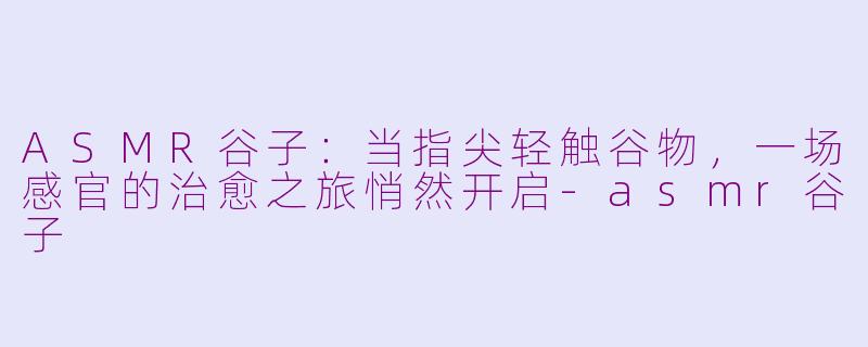 ASMR谷子:当指尖轻触谷物,一场感官的治愈之旅悄然开启-asmr谷子