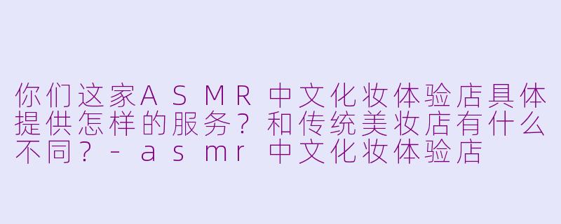 你们这家ASMR中文化妆体验店具体提供怎样的服务？和传统美妆店有什么不同？-asmr中文化妆体验店
