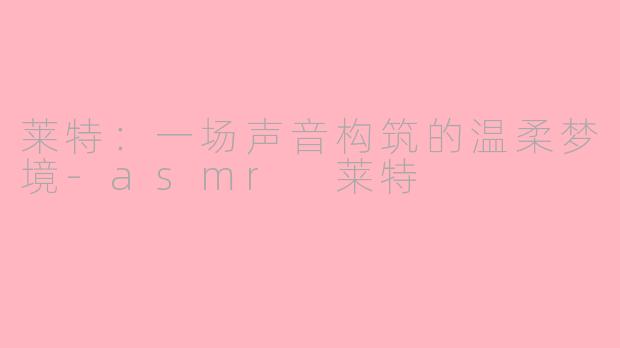 莱特：一场声音构筑的温柔梦境-asmr 莱特