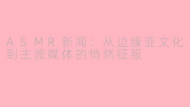 ASMR新闻:从边缘亚文化到主流媒体的悄然征服