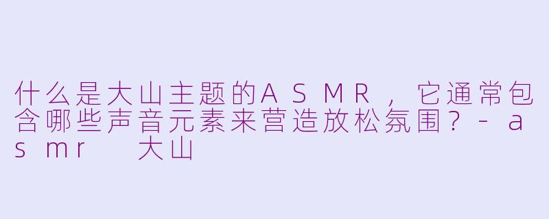 什么是大山主题的ASMR，它通常包含哪些声音元素来营造放松氛围？-asmr 大山